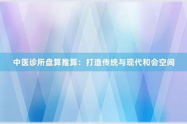中医诊所盘算推算：打造传统与现代和会空间